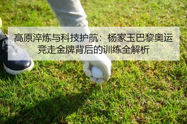 高原淬炼与科技护航：杨家玉巴黎奥运竞走金牌背后的训练全解析